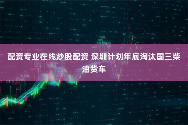 配资专业在线炒股配资 深圳计划年底淘汰国三柴油货车