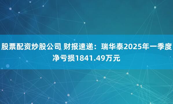 股票配资炒股公司 财报速递：瑞华泰2025年一季度净亏损1841.49万元