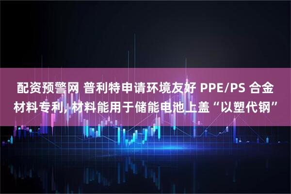 配资预警网 普利特申请环境友好 PPE/PS 合金材料专利, 材料能用于储能电池上盖“以塑代钢”