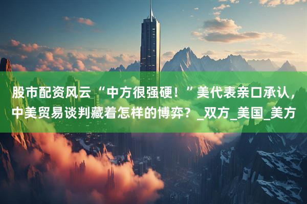 股市配资风云 “中方很强硬！”美代表亲口承认，中美贸易谈判藏着怎样的博弈？_双方_美国_美方