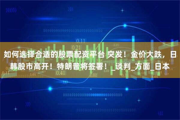 如何选择合适的股票配资平台 突发！金价大跌，日韩股市高开！特朗普将签署！_谈判_方面_日本