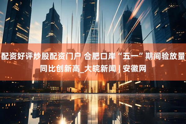 配资好评炒股配资门户 合肥口岸“五一”期间验放量同比创新高_大皖新闻 | 安徽网