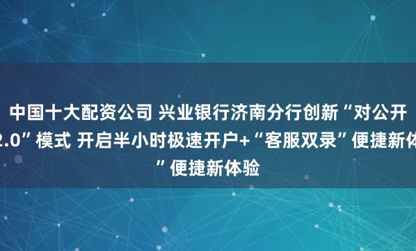 中国十大配资公司 兴业银行济南分行创新“对公开户2.0”模式 开启半小时极速开户+“客服双录”便捷新体验