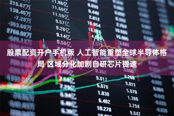 股票配资开户手机版 人工智能重塑全球半导体格局 区域分化加剧自研芯片提速