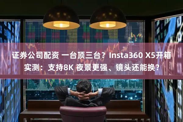 证券公司配资 一台顶三台？Insta360 X5开箱实测：支持8K 夜景更强、镜头还能换？