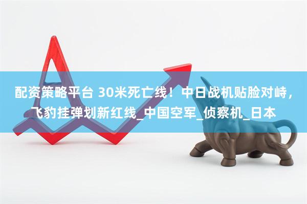 配资策略平台 30米死亡线！中日战机贴脸对峙，飞豹挂弹划新红线_中国空军_侦察机_日本