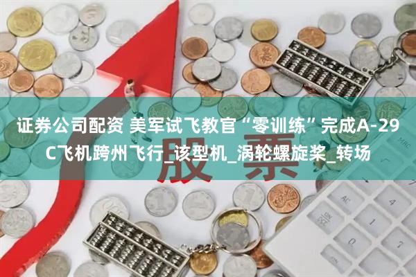 证券公司配资 美军试飞教官“零训练”完成A-29C飞机跨州飞行_该型机_涡轮螺旋桨_转场