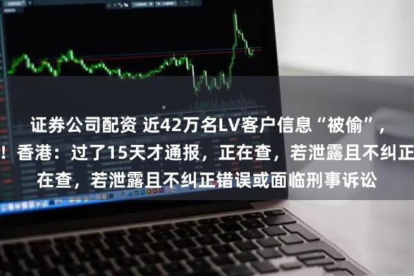 证券公司配资 近42万名LV客户信息“被偷”，涉姓名、购物记录等！香港：过了15天才通报，正在查，若泄露且不纠正错误或面临刑事诉讼