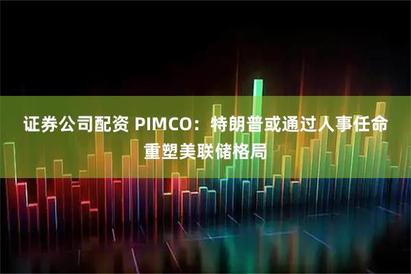 证券公司配资 PIMCO：特朗普或通过人事任命重塑美联储格局