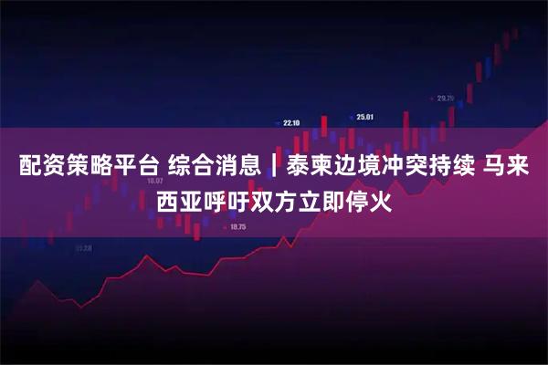 配资策略平台 综合消息｜泰柬边境冲突持续 马来西亚呼吁双方立即停火
