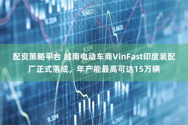 配资策略平台 越南电动车商VinFast印度装配厂正式落成，年产能最高可达15万辆