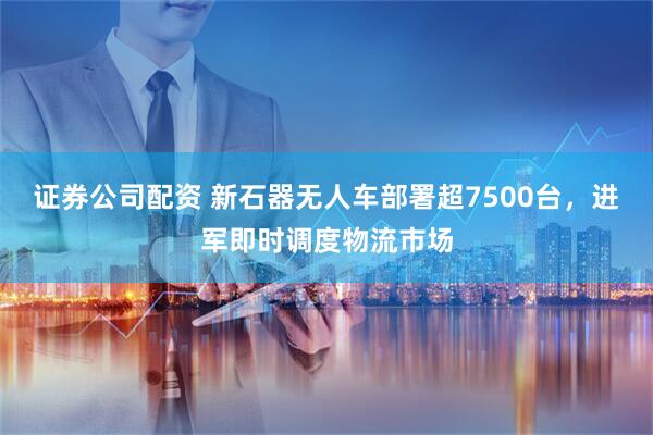 证券公司配资 新石器无人车部署超7500台，进军即时调度物流市场