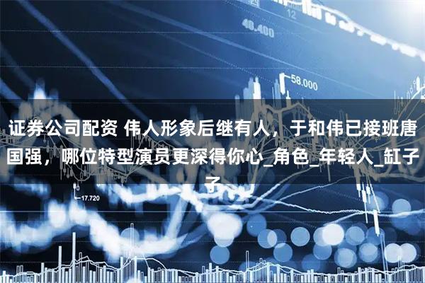 证券公司配资 伟人形象后继有人，于和伟已接班唐国强，哪位特型演员更深得你心_角色_年轻人_缸子