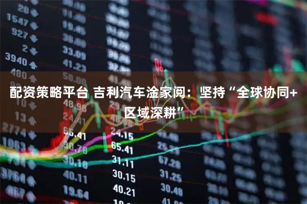 配资策略平台 吉利汽车淦家阅：坚持“全球协同+区域深耕”