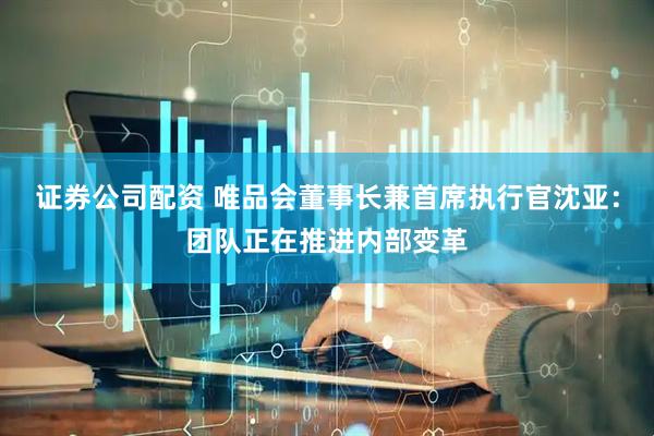 证券公司配资 唯品会董事长兼首席执行官沈亚：团队正在推进内部变革